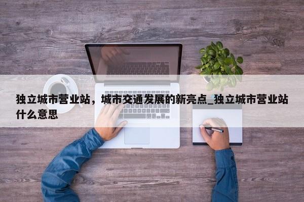 獨(dú)立城市營(yíng)業(yè)站，城市交通發(fā)展的新亮點(diǎn)_獨(dú)立城市營(yíng)業(yè)站什么意思