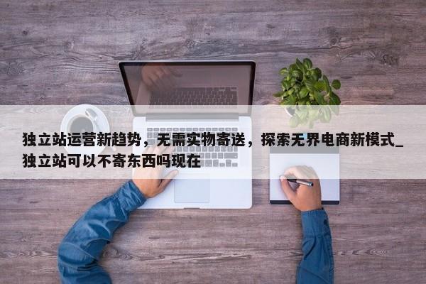 獨立站運營新趨勢，無需實物寄送，探索無界電商新模式_獨立站可以不寄東西嗎現(xiàn)在