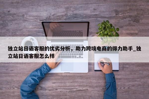 獨(dú)立站日語(yǔ)客服的優(yōu)劣分析，助力跨境電商的得力助手_獨(dú)立站日語(yǔ)客服怎么樣