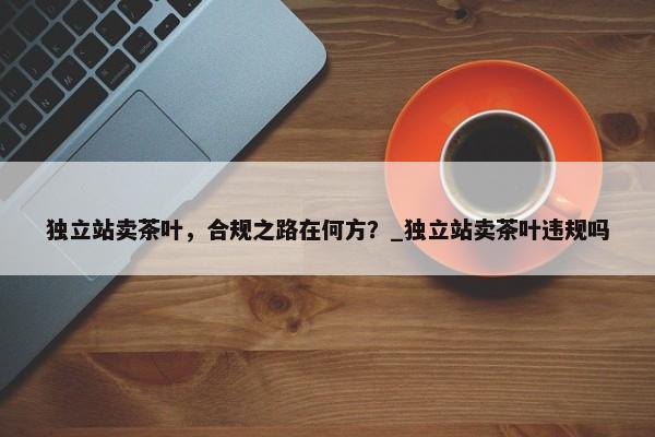 獨(dú)立站賣茶葉，合規(guī)之路在何方？_獨(dú)立站賣茶葉違規(guī)嗎
