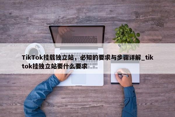 TikTok掛載獨(dú)立站，必知的要求與步驟詳解_tiktok掛獨(dú)立站要什么要求
