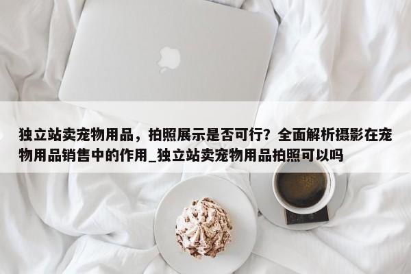 獨(dú)立站賣寵物用品，拍照展示是否可行？全面解析攝影在寵物用品銷售中的作用_獨(dú)立站賣寵物用品拍照可以嗎