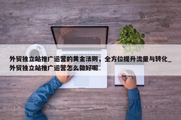 外貿(mào)獨立站推廣運營的黃金法則，全方位提升流量與轉(zhuǎn)化_外貿(mào)獨立站推廣運營怎么做好呢