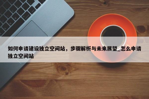 如何申請(qǐng)建設(shè)獨(dú)立空間站，步驟解析與未來(lái)展望_怎么申請(qǐng)獨(dú)立空間站