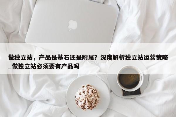 做獨(dú)立站，產(chǎn)品是基石還是附屬？深度解析獨(dú)立站運(yùn)營(yíng)策略_做獨(dú)立站必須要有產(chǎn)品嗎