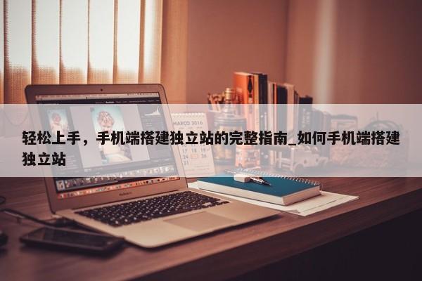輕松上手，手機(jī)端搭建獨(dú)立站的完整指南_如何手機(jī)端搭建獨(dú)立站