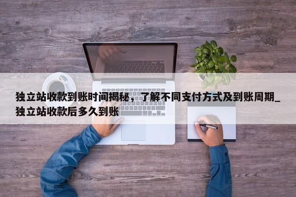 獨(dú)立站收款到賬時間揭秘，了解不同支付方式及到賬周期_獨(dú)立站收款后多久到賬