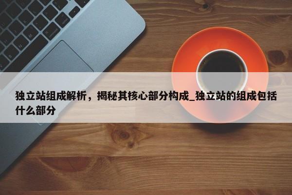 獨(dú)立站組成解析，揭秘其核心部分構(gòu)成_獨(dú)立站的組成包括什么部分
