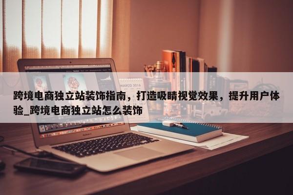 跨境電商獨(dú)立站裝飾指南，打造吸睛視覺效果，提升用戶體驗(yàn)_跨境電商獨(dú)立站怎么裝飾