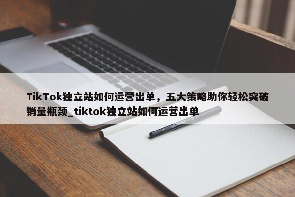 TikTok獨(dú)立站如何運(yùn)營(yíng)出單，五大策略助你輕松突破銷量瓶頸_tiktok獨(dú)立站如何運(yùn)營(yíng)出單