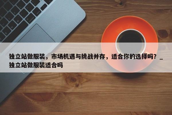 獨(dú)立站做服裝，市場機(jī)遇與挑戰(zhàn)并存，適合你的選擇嗎？_獨(dú)立站做服裝適合嗎