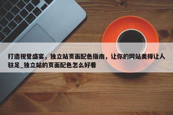 打造視覺(jué)盛宴，獨(dú)立站頁(yè)面配色指南，讓你的網(wǎng)站美得讓人駐足_獨(dú)立站的頁(yè)面配色怎么好看