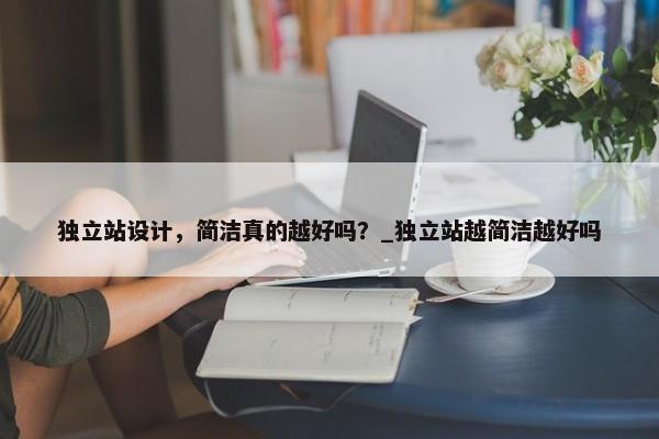 獨(dú)立站設(shè)計(jì)，簡潔真的越好嗎？_獨(dú)立站越簡潔越好嗎