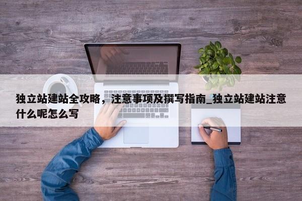 獨(dú)立站建站全攻略，注意事項(xiàng)及撰寫指南_獨(dú)立站建站注意什么呢怎么寫