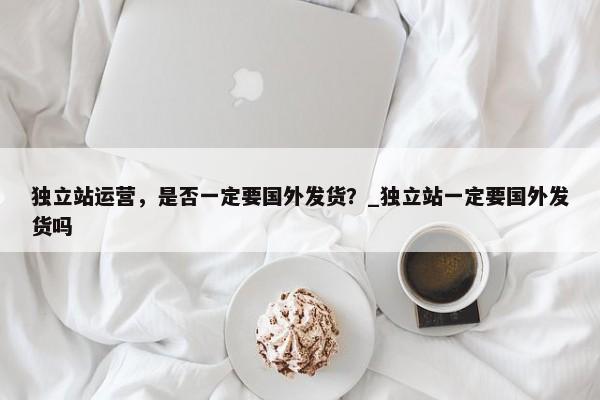 獨(dú)立站運(yùn)營(yíng)，是否一定要國(guó)外發(fā)貨？_獨(dú)立站一定要國(guó)外發(fā)貨嗎