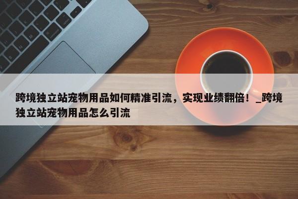 跨境獨(dú)立站寵物用品如何精準(zhǔn)引流，實(shí)現(xiàn)業(yè)績翻倍！_跨境獨(dú)立站寵物用品怎么引流