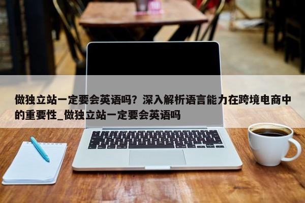 做獨立站一定要會英語嗎？深入解析語言能力在跨境電商中的重要性_做獨立站一定要會英語嗎
