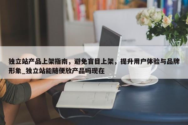 獨立站產(chǎn)品上架指南，避免盲目上架，提升用戶體驗與品牌形象_獨立站能隨便放產(chǎn)品嗎現(xiàn)在