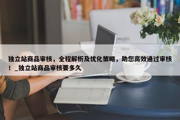 獨立站商品審核，全程解析及優(yōu)化策略，助您高效通過審核！_獨立站商品審核要多久