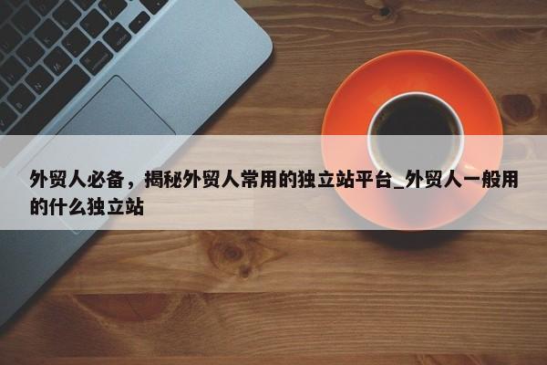 外貿(mào)人必備，揭秘外貿(mào)人常用的獨(dú)立站平臺_外貿(mào)人一般用的什么獨(dú)立站