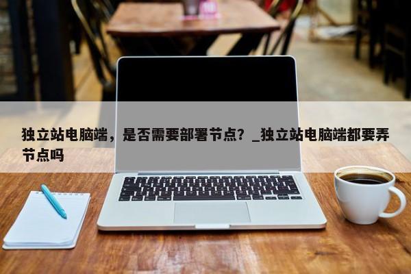 獨(dú)立站電腦端，是否需要部署節(jié)點(diǎn)？_獨(dú)立站電腦端都要弄節(jié)點(diǎn)嗎