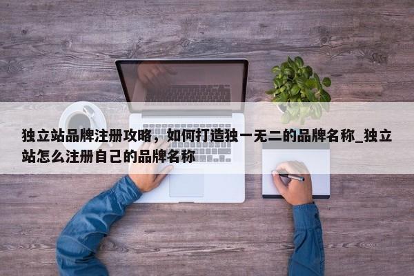 獨(dú)立站品牌注冊(cè)攻略，如何打造獨(dú)一無二的品牌名稱_獨(dú)立站怎么注冊(cè)自己的品牌名稱