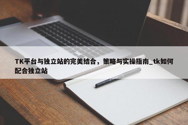 TK平臺(tái)與獨(dú)立站的完美結(jié)合，策略與實(shí)操指南_tk如何配合獨(dú)立站