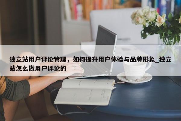 獨立站用戶評論管理，如何提升用戶體驗與品牌形象_獨立站怎么做用戶評論的