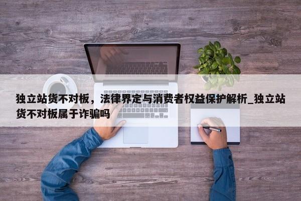 獨(dú)立站貨不對(duì)板，法律界定與消費(fèi)者權(quán)益保護(hù)解析_獨(dú)立站貨不對(duì)板屬于詐騙嗎