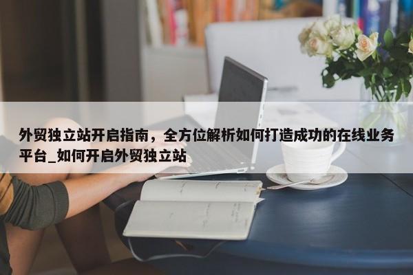外貿(mào)獨(dú)立站開啟指南，全方位解析如何打造成功的在線業(yè)務(wù)平臺_如何開啟外貿(mào)獨(dú)立站