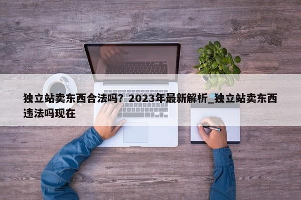 獨立站賣東西合法嗎？2023年最新解析_獨立站賣東西違法嗎現(xiàn)在
