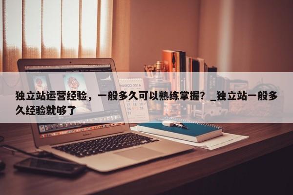 獨立站運營經(jīng)驗，一般多久可以熟練掌握？_獨立站一般多久經(jīng)驗就夠了