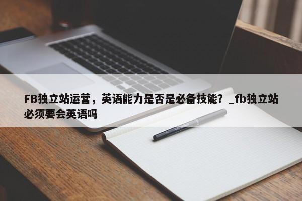 FB獨(dú)立站運(yùn)營(yíng)，英語(yǔ)能力是否是必備技能？_fb獨(dú)立站必須要會(huì)英語(yǔ)嗎