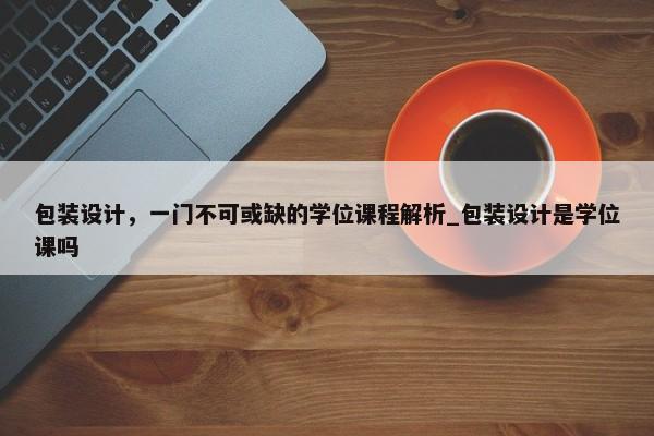 包裝設(shè)計，一門不可或缺的學(xué)位課程解析_包裝設(shè)計是學(xué)位課嗎