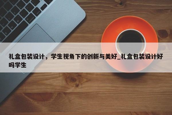 禮盒包裝設(shè)計，學(xué)生視角下的創(chuàng)新與美好_禮盒包裝設(shè)計好嗎學(xué)生