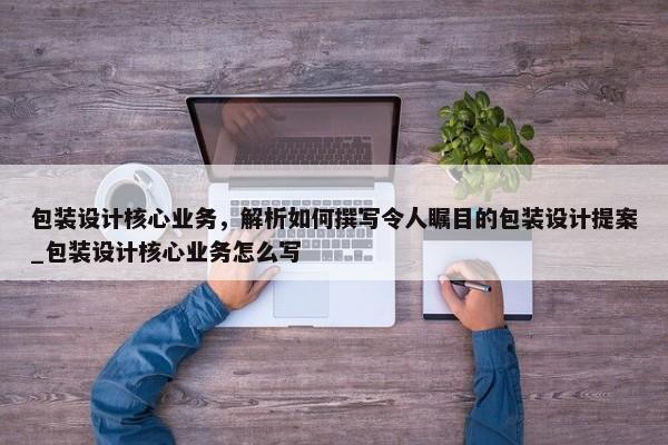 包裝設(shè)計核心業(yè)務(wù)，解析如何撰寫令人矚目的包裝設(shè)計提案_包裝設(shè)計核心業(yè)務(wù)怎么寫
