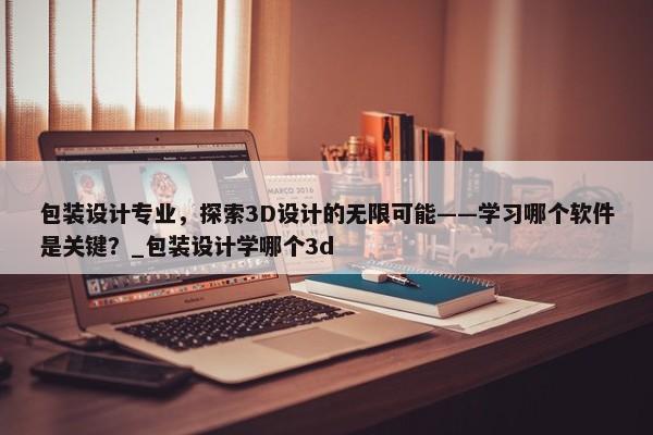 包裝設(shè)計(jì)專業(yè)，探索3D設(shè)計(jì)的無限可能——學(xué)習(xí)哪個(gè)軟件是關(guān)鍵？_包裝設(shè)計(jì)學(xué)哪個(gè)3d
