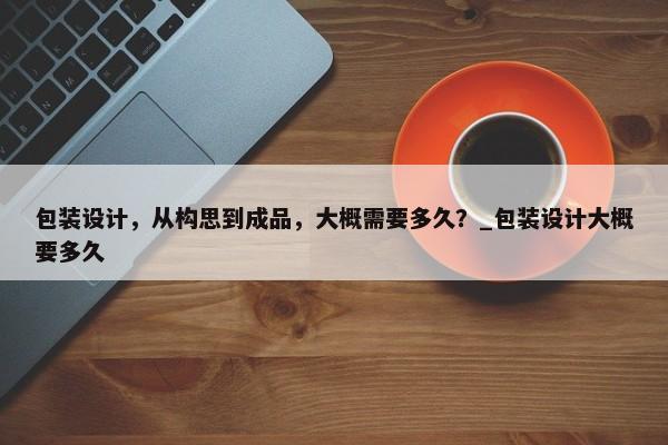 包裝設(shè)計(jì)，從構(gòu)思到成品，大概需要多久？_包裝設(shè)計(jì)大概要多久