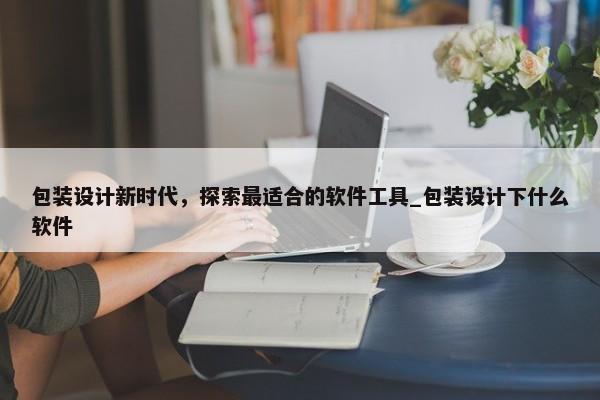 包裝設(shè)計(jì)新時(shí)代，探索最適合的軟件工具_(dá)包裝設(shè)計(jì)下什么軟件
