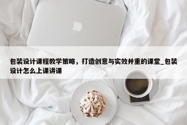 包裝設(shè)計課程教學(xué)策略，打造創(chuàng)意與實效并重的課堂_包裝設(shè)計怎么上課講課