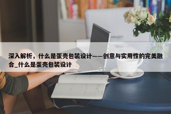 深入解析，什么是蛋殼包裝設(shè)計——創(chuàng)意與實用性的完美融合_什么是蛋殼包裝設(shè)計