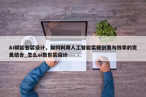 AI賦能包裝設計，如何利用人工智能實現(xiàn)創(chuàng)意與效率的完美結(jié)合_怎么ai做包裝設計