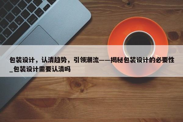 包裝設(shè)計(jì)，認(rèn)清趨勢，引領(lǐng)潮流——揭秘包裝設(shè)計(jì)的必要性_包裝設(shè)計(jì)需要認(rèn)清嗎