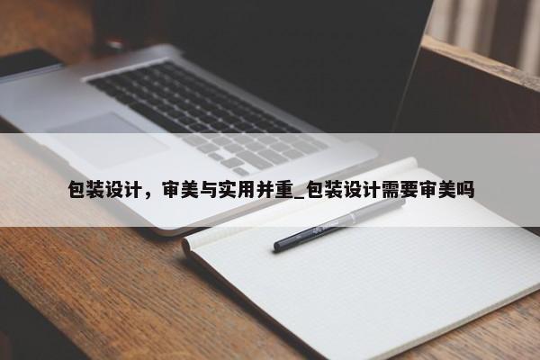 包裝設(shè)計，審美與實用并重_包裝設(shè)計需要審美嗎