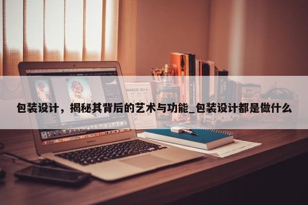 包裝設(shè)計，揭秘其背后的藝術(shù)與功能_包裝設(shè)計都是做什么