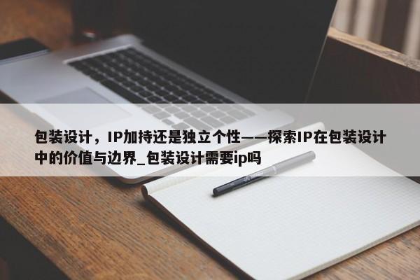 包裝設(shè)計，IP加持還是獨立個性——探索IP在包裝設(shè)計中的價值與邊界_包裝設(shè)計需要ip嗎