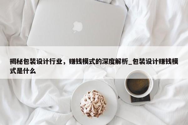 揭秘包裝設(shè)計行業(yè)，賺錢模式的深度解析_包裝設(shè)計賺錢模式是什么