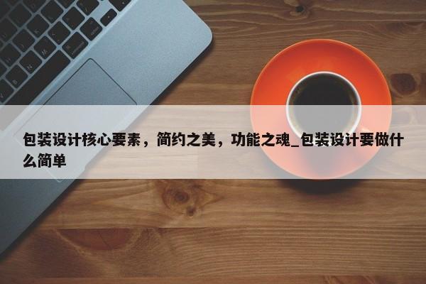 包裝設(shè)計核心要素，簡約之美，功能之魂_包裝設(shè)計要做什么簡單