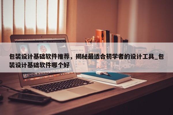 包裝設(shè)計基礎(chǔ)軟件推薦，揭秘最適合初學者的設(shè)計工具_包裝設(shè)計基礎(chǔ)軟件哪個好