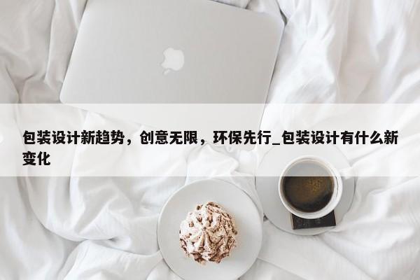 包裝設(shè)計(jì)新趨勢(shì)，創(chuàng)意無限，環(huán)保先行_包裝設(shè)計(jì)有什么新變化